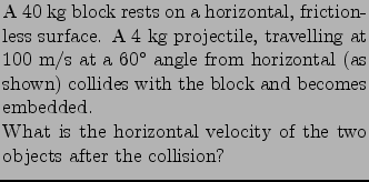 $\textstyle \parbox{0.59\linewidth}{
\noindent A 40 kg block rests on a horizont...
.... \\
What is the horizontal velocity of the two objects after the collision?
}$