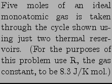 $\textstyle \parbox{0.39\linewidth}{
\noindent Five moles of an ideal monoatomic...
...or the purposes
of this problem use R, the gas constant, to be 8.3 J/K mol.)
}$
