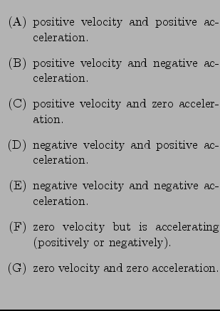 $\textstyle \parbox{0.55\linewidth}{
\begin{enumerate}
\item [(A)] positive velo...
...item [(G)] zero velocity and zero acceleration.
\end{enumerate} \hspace*{.3in}}$