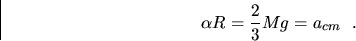 \begin{displaymath}
\alpha R = \frac{2}{3} Mg = a_{cm} ~~.\end{displaymath}